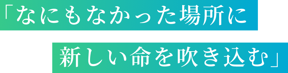「なにもなかった場所に新しい命を吹き込む」